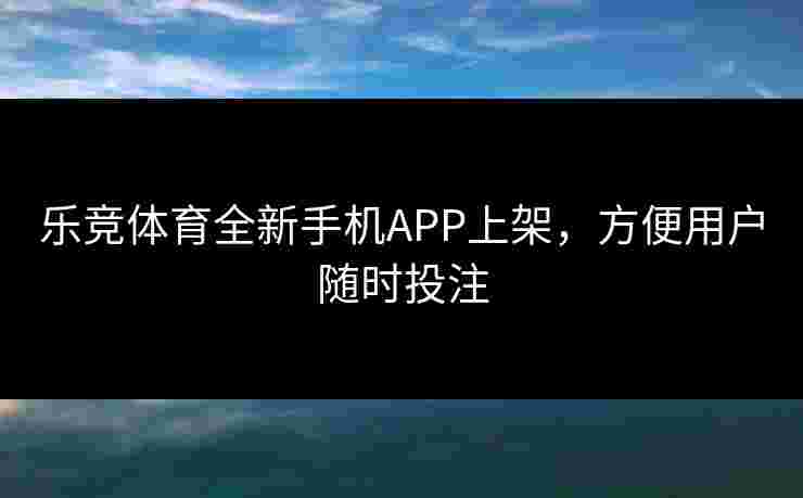 乐竞体育全新手机APP上架，方便用户随时投注