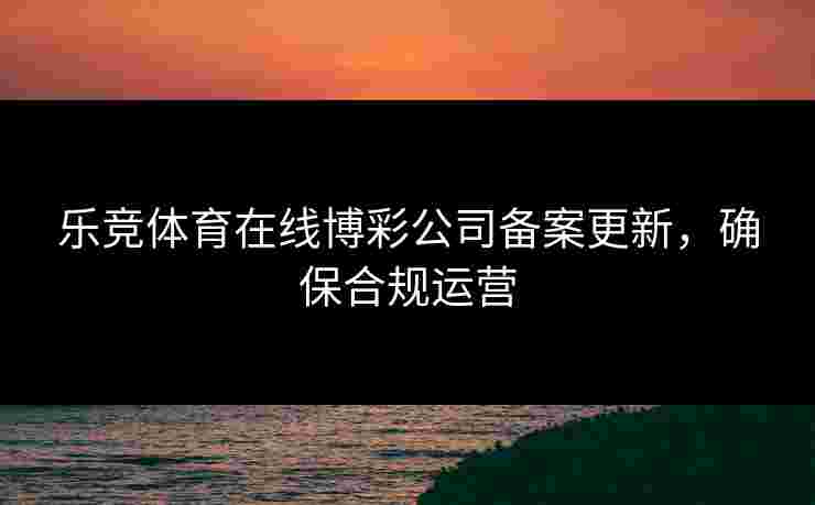 乐竞体育在线博彩公司备案更新，确保合规运营