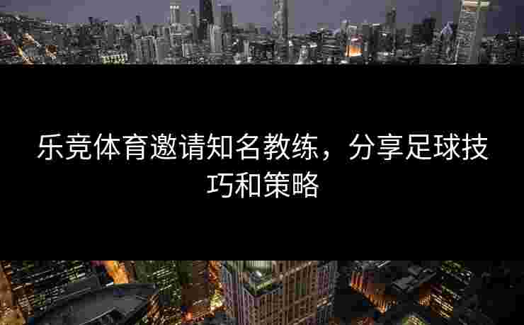 乐竞体育邀请知名教练，分享足球技巧和策略