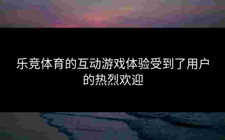 乐竞体育的互动游戏体验受到了用户的热烈欢迎