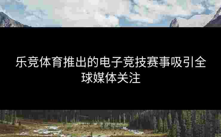 乐竞体育推出的电子竞技赛事吸引全球媒体关注