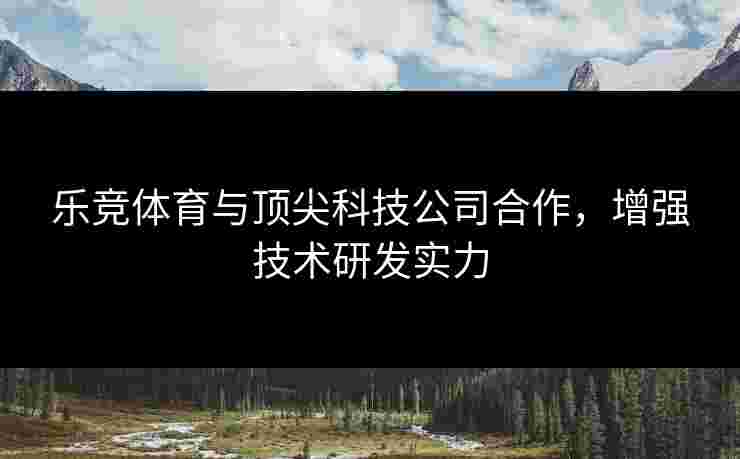 乐竞体育与顶尖科技公司合作，增强技术研发实力