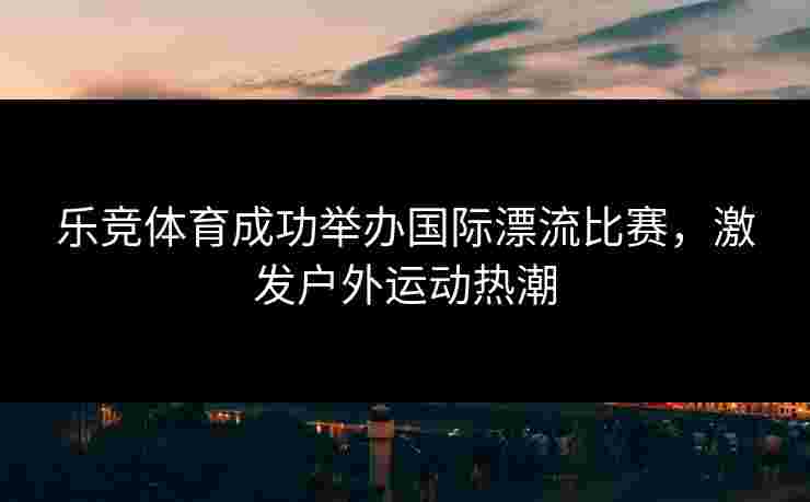 乐竞体育成功举办国际漂流比赛，激发户外运动热潮