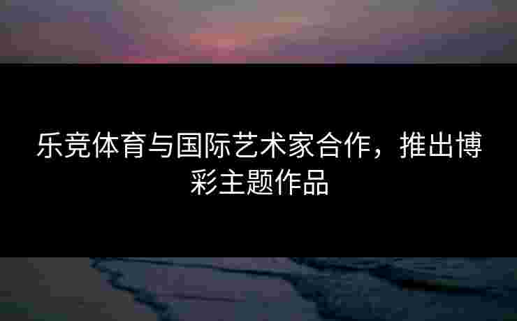 乐竞体育与国际艺术家合作，推出博彩主题作品