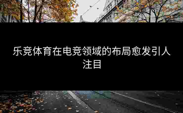 乐竞体育在电竞领域的布局愈发引人注目