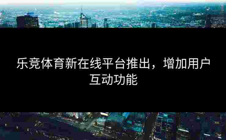 乐竞体育新在线平台推出，增加用户互动功能