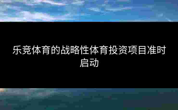 乐竞体育的战略性体育投资项目准时启动