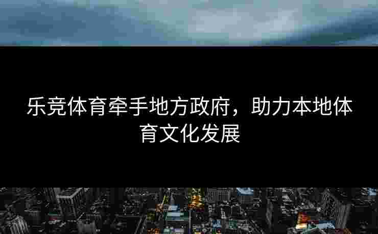 乐竞体育牵手地方政府，助力本地体育文化发展