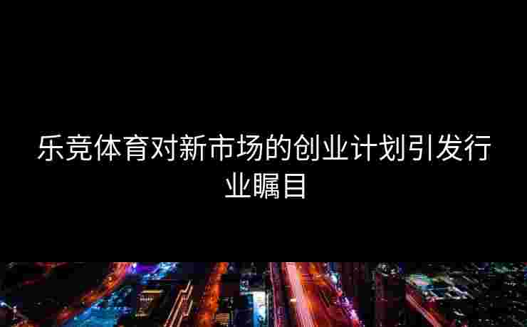 乐竞体育对新市场的创业计划引发行业瞩目