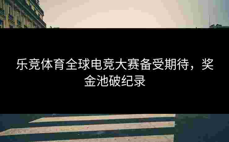 乐竞体育全球电竞大赛备受期待，奖金池破纪录