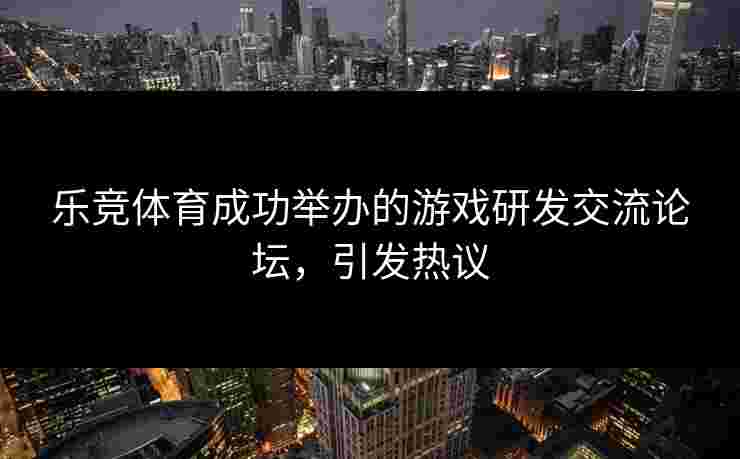 乐竞体育成功举办的游戏研发交流论坛，引发热议