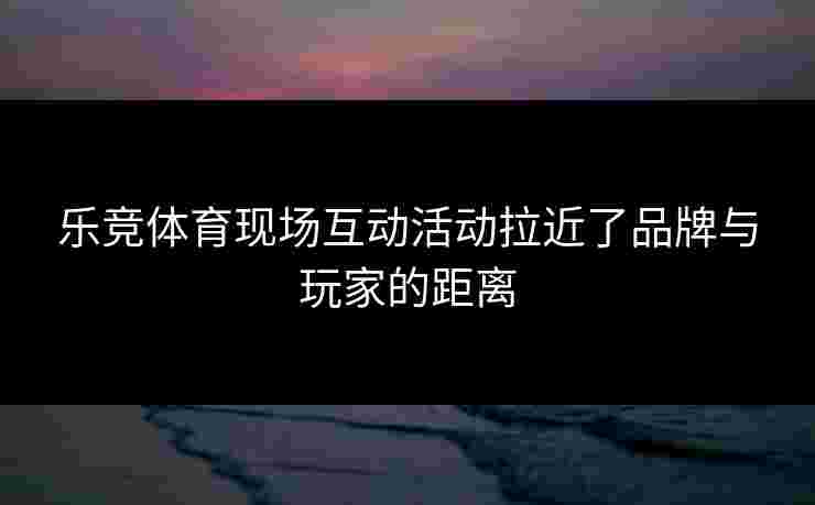 乐竞体育现场互动活动拉近了品牌与玩家的距离