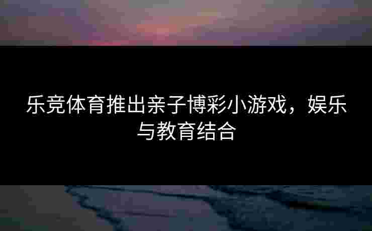 乐竞体育推出亲子博彩小游戏，娱乐与教育结合