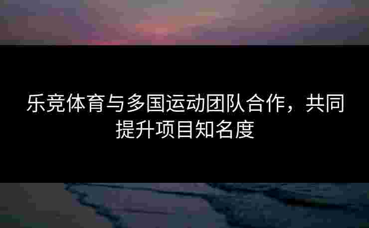乐竞体育与多国运动团队合作，共同提升项目知名度