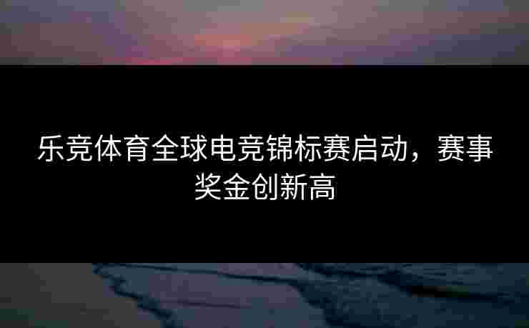 乐竞体育全球电竞锦标赛启动，赛事奖金创新高