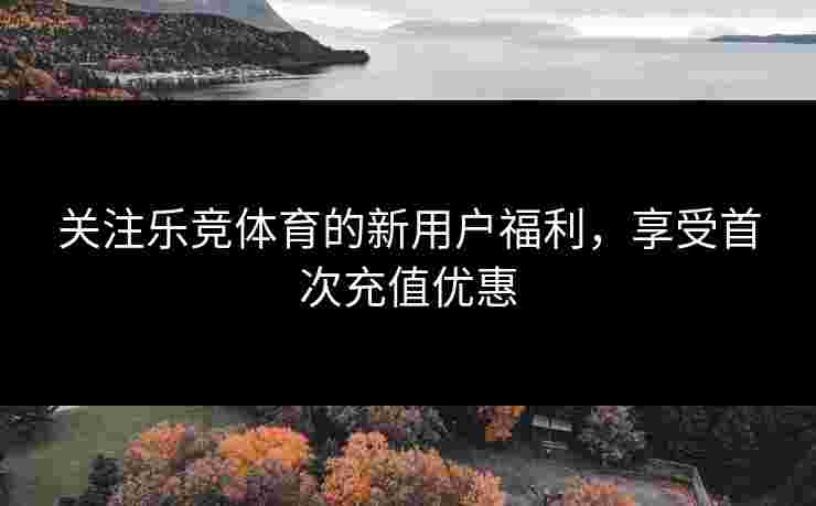 关注乐竞体育的新用户福利，享受首次充值优惠