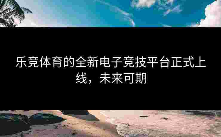 乐竞体育的全新电子竞技平台正式上线，未来可期
