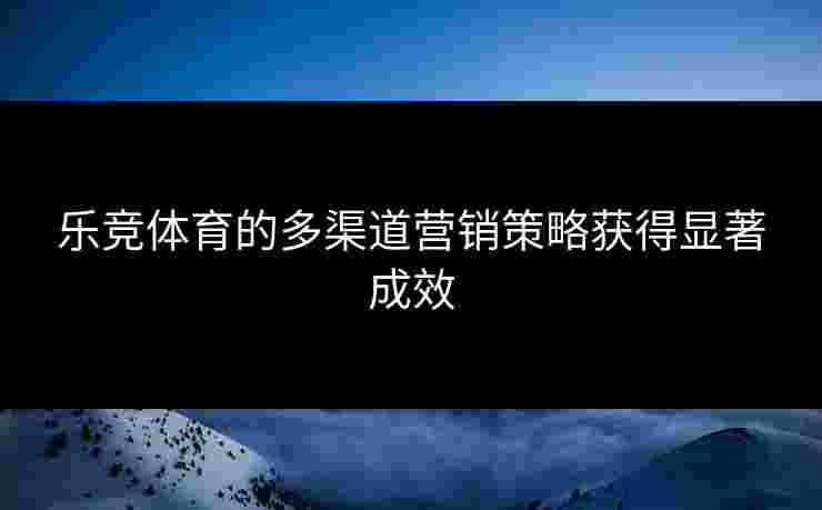 乐竞体育的多渠道营销策略获得显著成效