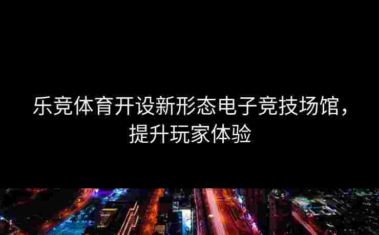 乐竞体育开设新形态电子竞技场馆，提升玩家体验