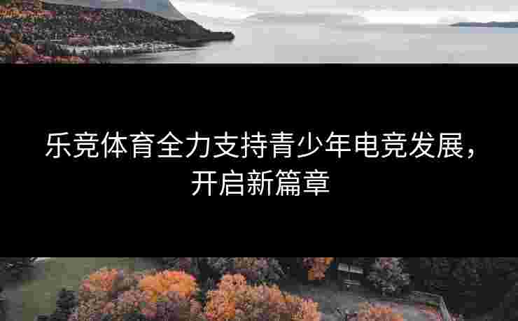 乐竞体育全力支持青少年电竞发展，开启新篇章