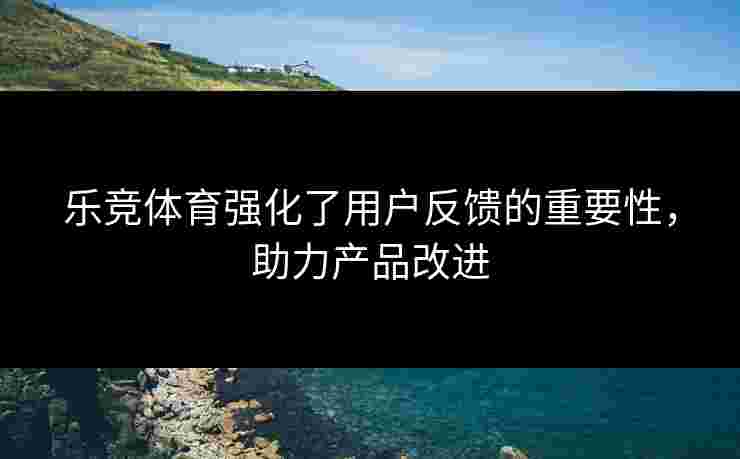 乐竞体育强化了用户反馈的重要性，助力产品改进