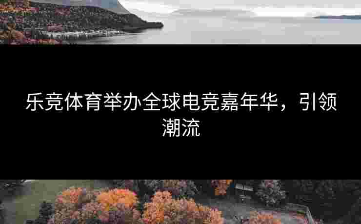 乐竞体育举办全球电竞嘉年华，引领潮流
