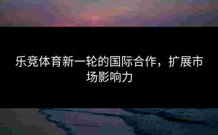 乐竞体育新一轮的国际合作，扩展市场影响力