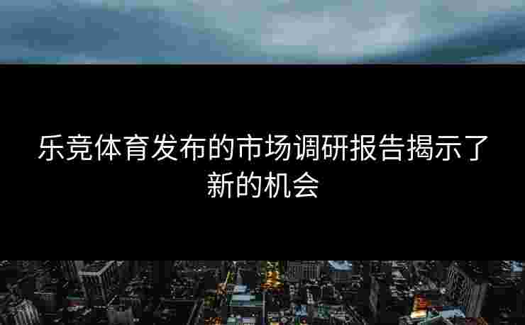 乐竞体育发布的市场调研报告揭示了新的机会