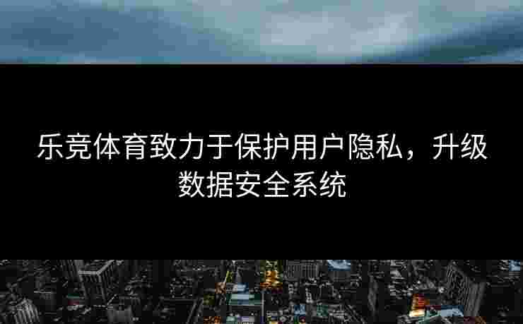 乐竞体育致力于保护用户隐私，升级数据安全系统