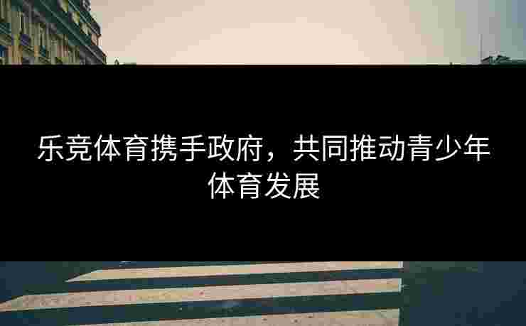 乐竞体育携手政府，共同推动青少年体育发展