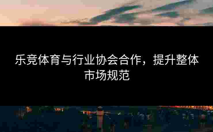 乐竞体育与行业协会合作，提升整体市场规范