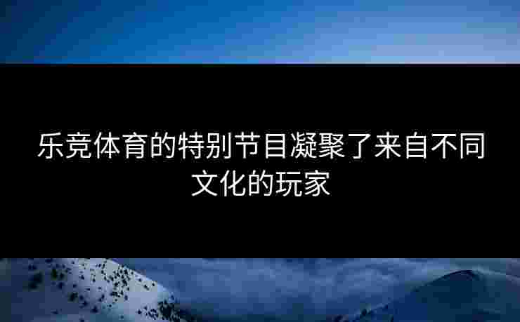 乐竞体育的特别节目凝聚了来自不同文化的玩家
