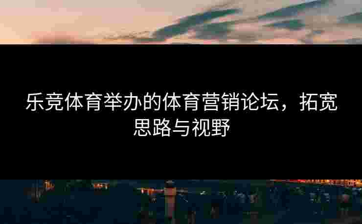 乐竞体育举办的体育营销论坛，拓宽思路与视野