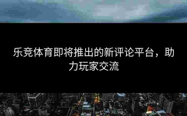 乐竞体育即将推出的新评论平台，助力玩家交流