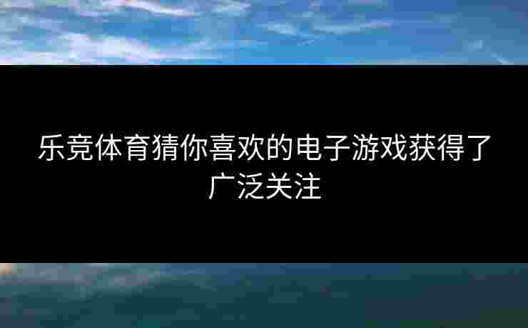 乐竞体育猜你喜欢的电子游戏获得了广泛关注
