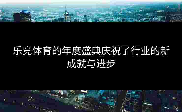 乐竞体育的年度盛典庆祝了行业的新成就与进步