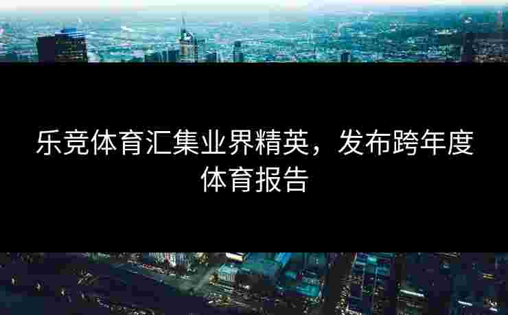乐竞体育汇集业界精英，发布跨年度体育报告