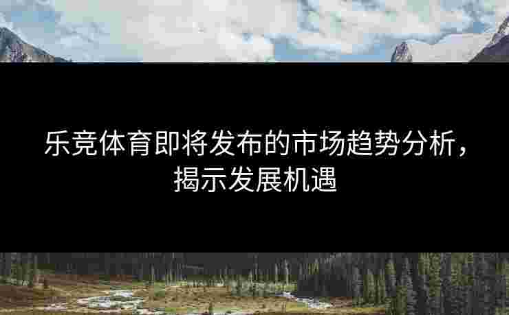乐竞体育即将发布的市场趋势分析，揭示发展机遇