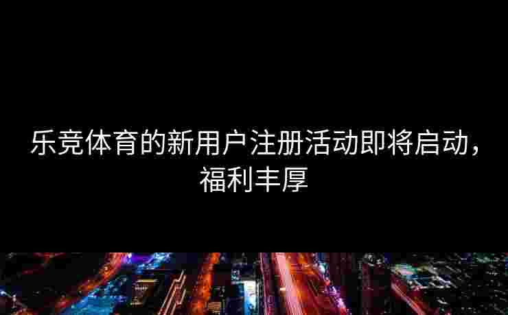 乐竞体育的新用户注册活动即将启动，福利丰厚