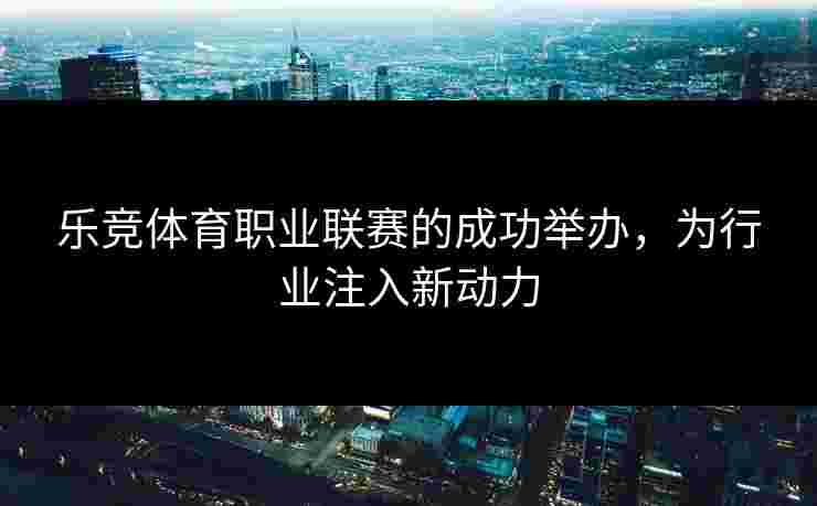 乐竞体育职业联赛的成功举办，为行业注入新动力