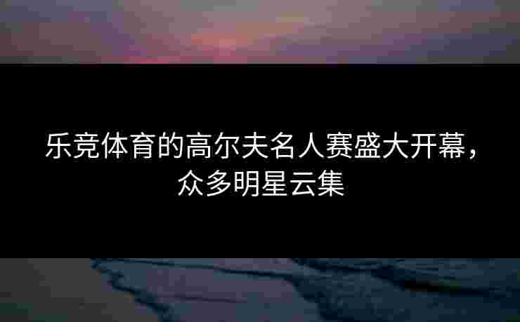 乐竞体育的高尔夫名人赛盛大开幕，众多明星云集