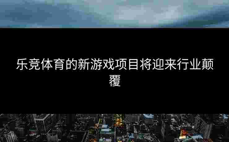 乐竞体育的新游戏项目将迎来行业颠覆