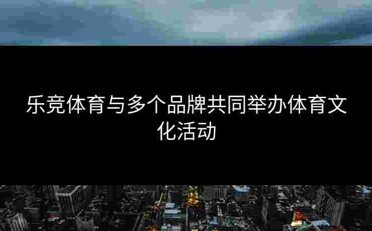乐竞体育与多个品牌共同举办体育文化活动