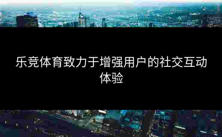 乐竞体育致力于增强用户的社交互动体验