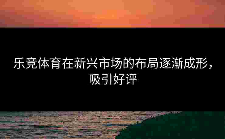 乐竞体育在新兴市场的布局逐渐成形，吸引好评