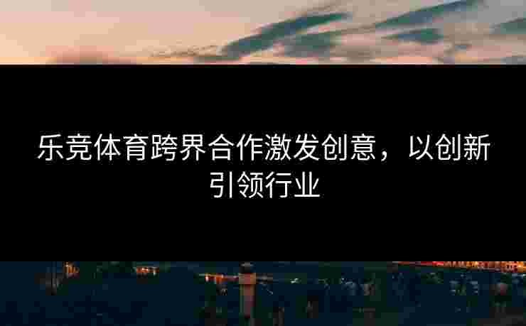 乐竞体育跨界合作激发创意，以创新引领行业