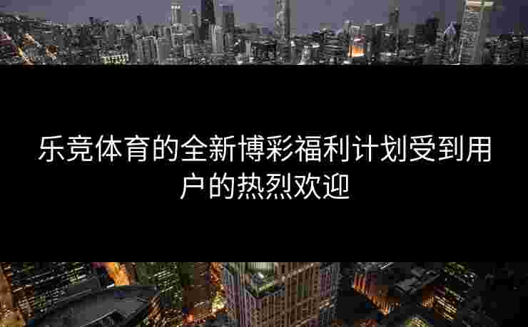乐竞体育的全新博彩福利计划受到用户的热烈欢迎