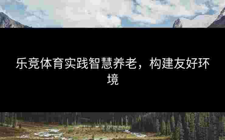 乐竞体育实践智慧养老，构建友好环境