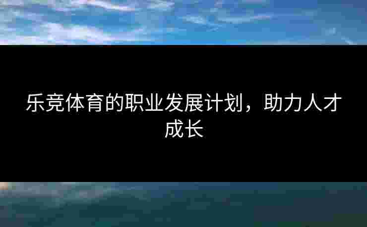 乐竞体育的职业发展计划，助力人才成长