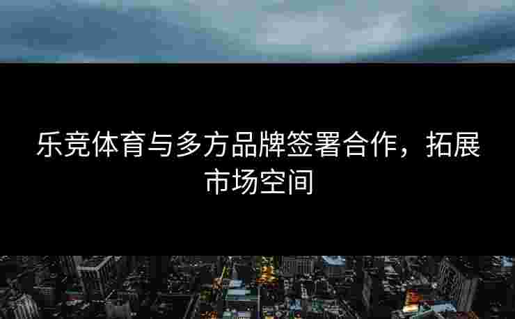 乐竞体育与多方品牌签署合作，拓展市场空间